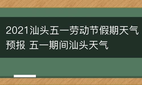 2021汕头五一劳动节假期天气预报 五一期间汕头天气