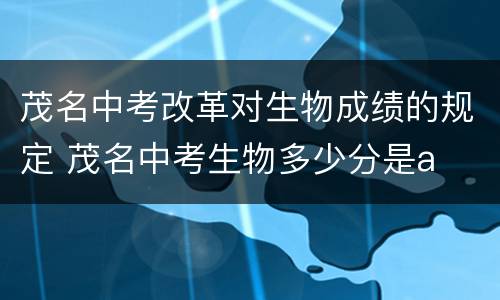 茂名中考改革对生物成绩的规定 茂名中考生物多少分是a