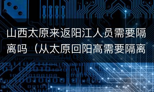 山西太原来返阳江人员需要隔离吗（从太原回阳高需要隔离吗）