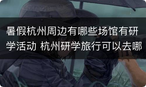 暑假杭州周边有哪些场馆有研学活动 杭州研学旅行可以去哪