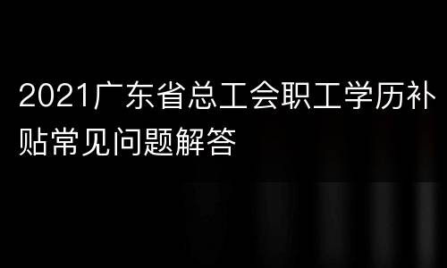 2021广东省总工会职工学历补贴常见问题解答