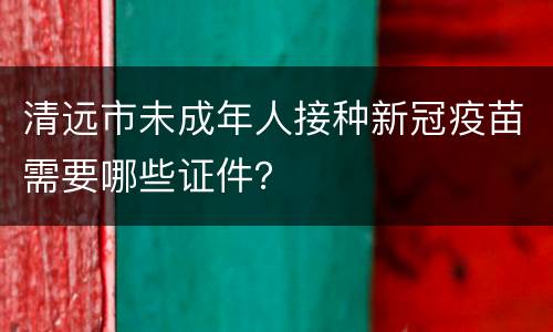 清远市未成年人接种新冠疫苗需要哪些证件？