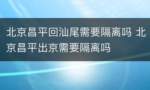 北京昌平回汕尾需要隔离吗 北京昌平出京需要隔离吗
