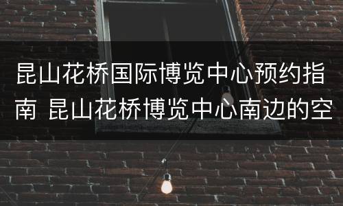 昆山花桥国际博览中心预约指南 昆山花桥博览中心南边的空地