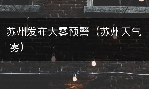 苏州发布大雾预警（苏州天气 雾）