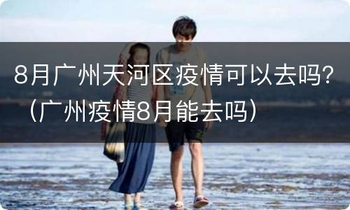 8月广州天河区疫情可以去吗？（广州疫情8月能去吗）