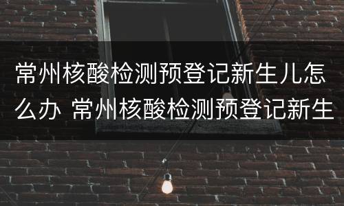 常州核酸检测预登记新生儿怎么办 常州核酸检测预登记新生儿怎么办手续