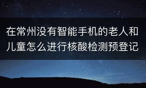 在常州没有智能手机的老人和儿童怎么进行核酸检测预登记？