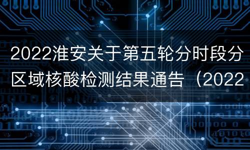 2022淮安关于第五轮分时段分区域核酸检测结果通告（2022年第27号）