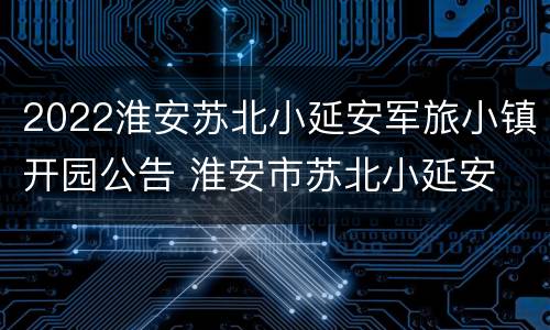 2022淮安苏北小延安军旅小镇开园公告 淮安市苏北小延安
