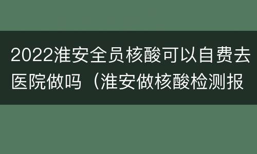 2022淮安全员核酸可以自费去医院做吗（淮安做核酸检测报销吗）