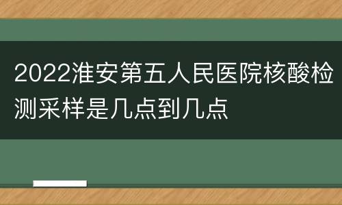 2022淮安第五人民医院核酸检测采样是几点到几点