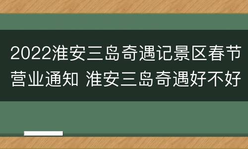 2022淮安三岛奇遇记景区春节营业通知 淮安三岛奇遇好不好玩