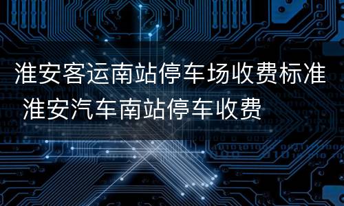 淮安客运南站停车场收费标准 淮安汽车南站停车收费