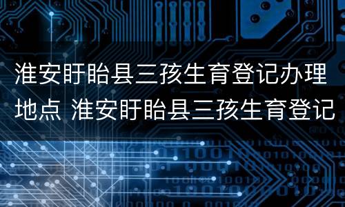 淮安盱眙县三孩生育登记办理地点 淮安盱眙县三孩生育登记办理地点电话