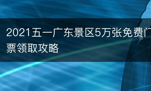 2021五一广东景区5万张免费门票领取攻略