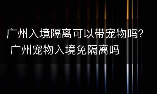 广州入境隔离可以带宠物吗？ 广州宠物入境免隔离吗
