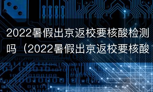 2022暑假出京返校要核酸检测吗（2022暑假出京返校要核酸检测吗江苏）