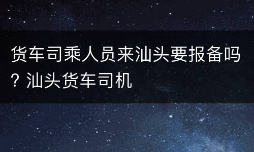 货车司乘人员来汕头要报备吗? 汕头货车司机