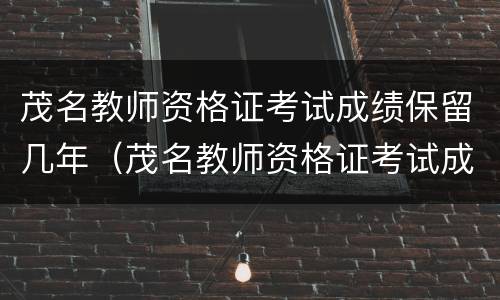 茂名教师资格证考试成绩保留几年（茂名教师资格证考试成绩保留几年啊）