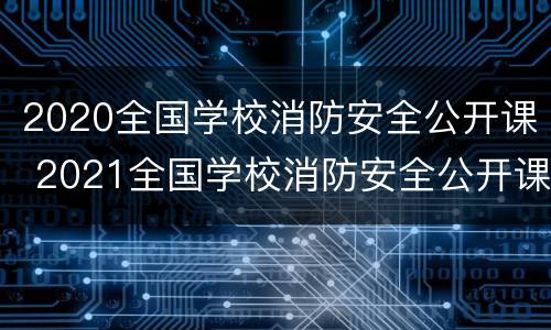 2020全国学校消防安全公开课 2021全国学校消防安全公开课