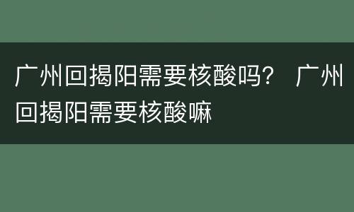 广州回揭阳需要核酸吗？ 广州回揭阳需要核酸嘛