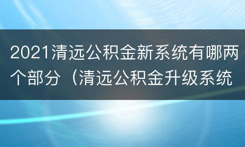 2021清远公积金新系统有哪两个部分（清远公积金升级系统）