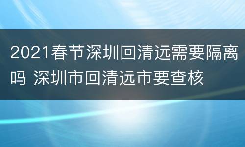 2021春节深圳回清远需要隔离吗 深圳市回清远市要查核