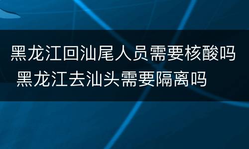 黑龙江回汕尾人员需要核酸吗 黑龙江去汕头需要隔离吗