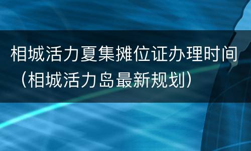 相城活力夏集摊位证办理时间（相城活力岛最新规划）