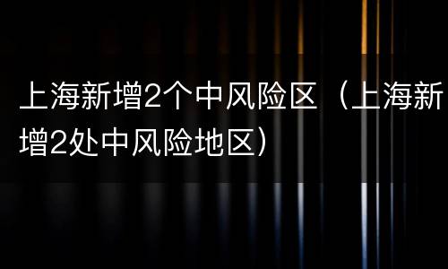 上海新增2个中风险区（上海新增2处中风险地区）