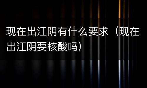 现在出江阴有什么要求（现在出江阴要核酸吗）