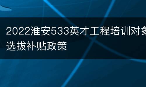 2022淮安533英才工程培训对象选拔补贴政策
