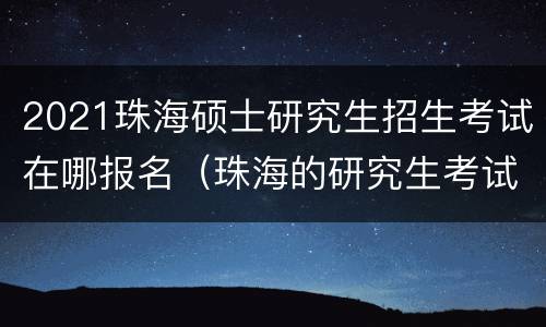 2021珠海硕士研究生招生考试在哪报名（珠海的研究生考试在哪里考）