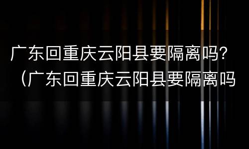 广东回重庆云阳县要隔离吗？（广东回重庆云阳县要隔离吗）