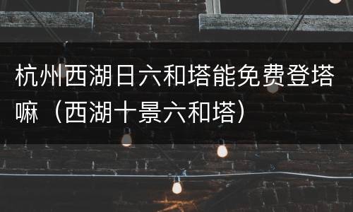 杭州西湖日六和塔能免费登塔嘛（西湖十景六和塔）