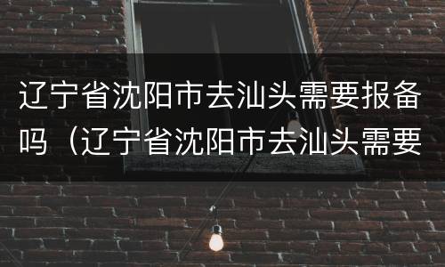 辽宁省沈阳市去汕头需要报备吗（辽宁省沈阳市去汕头需要报备吗最新消息）