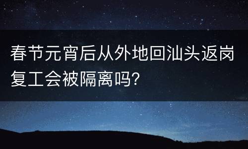 春节元宵后从外地回汕头返岗复工会被隔离吗？