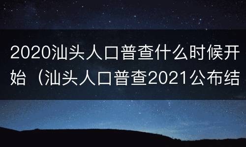 2020汕头人口普查什么时候开始（汕头人口普查2021公布结果）