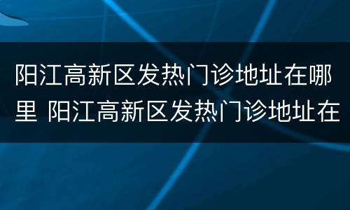 阳江高新区发热门诊地址在哪里 阳江高新区发热门诊地址在哪里呀