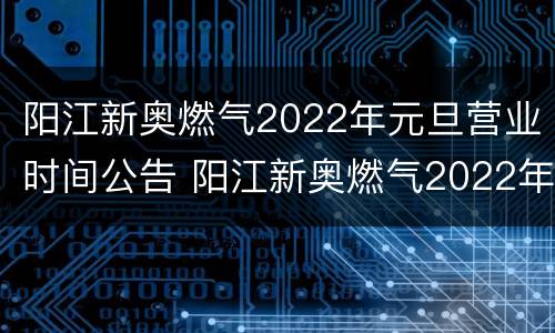 阳江新奥燃气2022年元旦营业时间公告 阳江新奥燃气2022年元旦营业时间公告视频