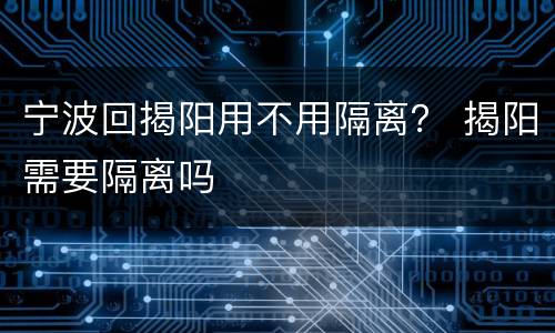 宁波回揭阳用不用隔离？ 揭阳需要隔离吗