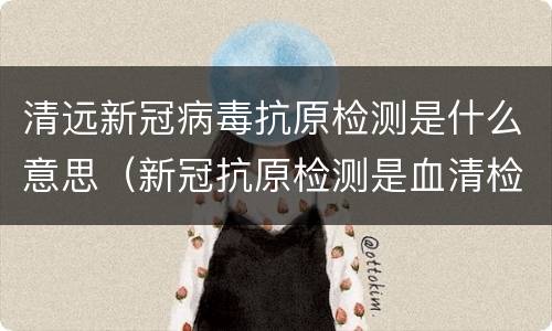 清远新冠病毒抗原检测是什么意思（新冠抗原检测是血清检测吗）