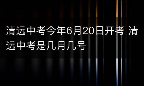 清远中考今年6月20日开考 清远中考是几月几号