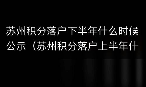 苏州积分落户下半年什么时候公示（苏州积分落户上半年什么时候公示）