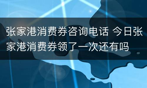 张家港消费券咨询电话 今日张家港消费券领了一次还有吗