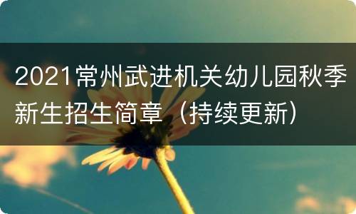 2021常州武进机关幼儿园秋季新生招生简章（持续更新）