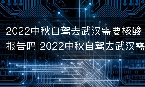 2022中秋自驾去武汉需要核酸报告吗 2022中秋自驾去武汉需要核酸报告吗今天