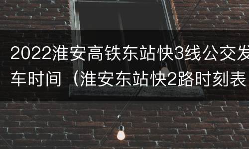 2022淮安高铁东站快3线公交发车时间（淮安东站快2路时刻表）