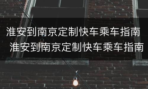 淮安到南京定制快车乘车指南 淮安到南京定制快车乘车指南最新
